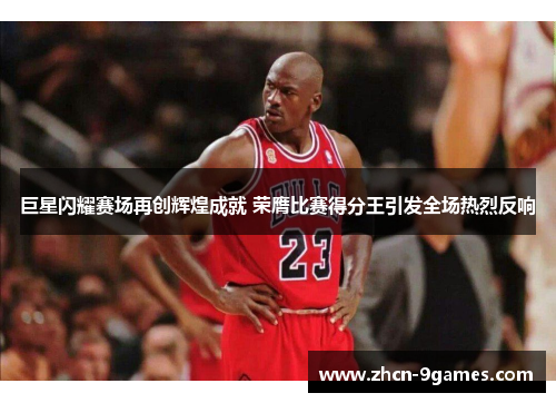 巨星闪耀赛场再创辉煌成就 荣膺比赛得分王引发全场热烈反响