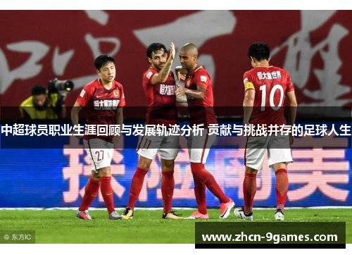 中超球员职业生涯回顾与发展轨迹分析 贡献与挑战并存的足球人生