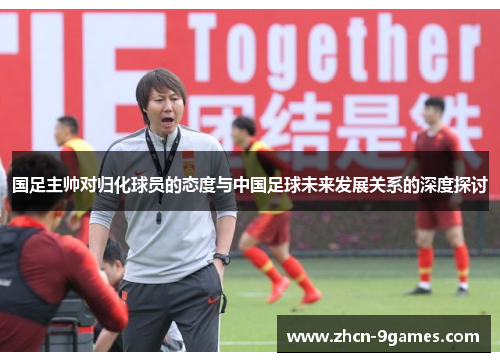 国足主帅对归化球员的态度与中国足球未来发展关系的深度探讨