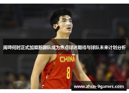 周琦何时正式加盟新疆队成为焦点球迷期待与球队未来计划分析
