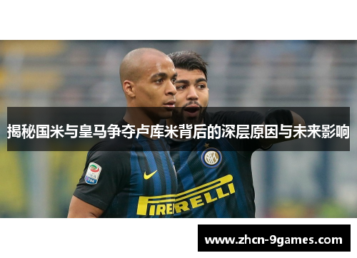 揭秘国米与皇马争夺卢库米背后的深层原因与未来影响