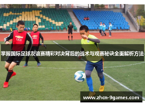 掌握国际足球友谊赛精彩对决背后的战术与观赛秘诀全面解析方法 掌握国际足球友谊赛精彩对决背后的战术与观赛秘诀全面解析方法
