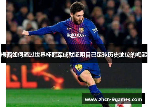 梅西如何通过世界杯冠军成就证明自己足球历史地位的崛起