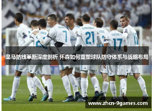 皇马防线革新深度剖析 怀森如何重塑球队防守体系与战略布局
