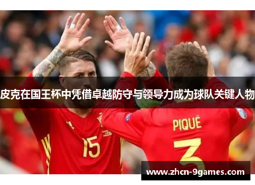 皮克在国王杯中凭借卓越防守与领导力成为球队关键人物